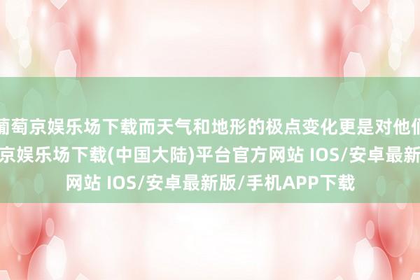 葡萄京娱乐场下载而天气和地形的极点变化更是对他们的极限教师-葡萄京娱乐场下载(中国大陆)平台官方网站 IOS/安卓最新版/手机APP下载