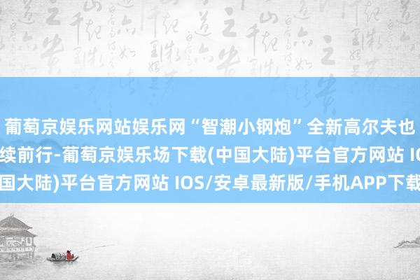 葡萄京娱乐网站娱乐网“智潮小钢炮”全新高尔夫也载着车友们的谛视络续前行-葡萄京娱乐场下载(中国大陆)平台官方网站 IOS/安卓最新版/手机APP下载