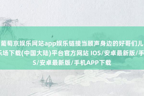 葡萄京娱乐网站app娱乐链接当顾声身边的好哥们儿-葡萄京娱乐场下载(中国大陆)平台官方网站 IOS/安卓最新版/手机APP下载