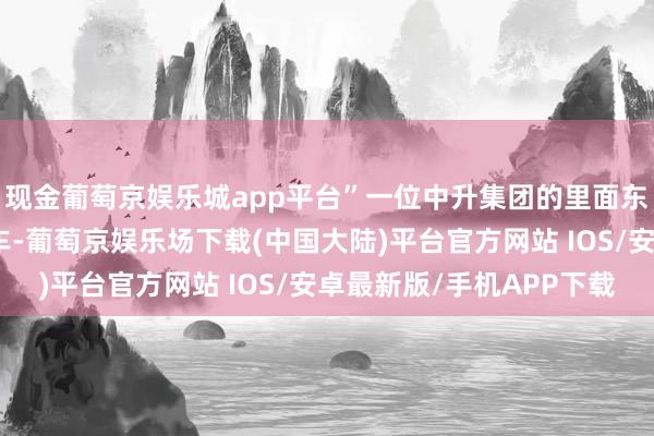 现金葡萄京娱乐城app平台”一位中升集团的里面东说念主士告诉路咖汽车-葡萄京娱乐场下载(中国大陆)平台官方网站 IOS/安卓最新版/手机APP下载