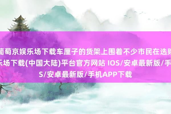 葡萄京娱乐场下载车厘子的货架上围着不少市民在选购-葡萄京娱乐场下载(中国大陆)平台官方网站 IOS/安卓最新版/手机APP下载