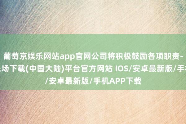 葡萄京娱乐网站app官网公司将积极鼓励各项职责-葡萄京娱乐场下载(中国大陆)平台官方网站 IOS/安卓最新版/手机APP下载