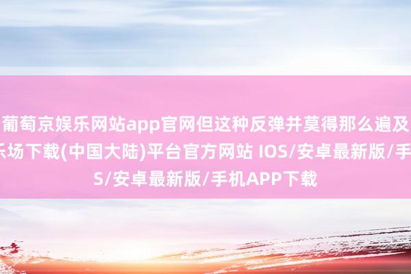 葡萄京娱乐网站app官网但这种反弹并莫得那么遍及-葡萄京娱乐场下载(中国大陆)平台官方网站 IOS/安卓最新版/手机APP下载