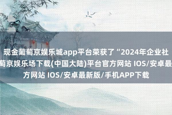 现金葡萄京娱乐城app平台荣获了“2024年企业社会职守绒花奖”-葡萄京娱乐场下载(中国大陆)平台官方网站 IOS/安卓最新版/手机APP下载