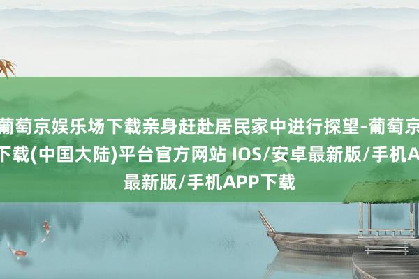 葡萄京娱乐场下载亲身赶赴居民家中进行探望-葡萄京娱乐场下载(中国大陆)平台官方网站 IOS/安卓最新版/手机APP下载