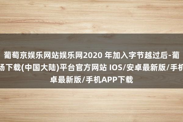 葡萄京娱乐网站娱乐网2020 年加入字节越过后-葡萄京娱乐场下载(中国大陆)平台官方网站 IOS/安卓最新版/手机APP下载