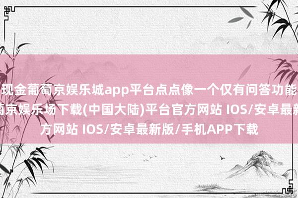 现金葡萄京娱乐城app平台点点像一个仅有问答功能的大模子应用-葡萄京娱乐场下载(中国大陆)平台官方网站 IOS/安卓最新版/手机APP下载