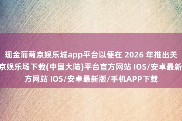 现金葡萄京娱乐城app平台以便在 2026 年推出关连 iPhone-葡萄京娱乐场下载(中国大陆)平台官方网站 IOS/安卓最新版/手机APP下载