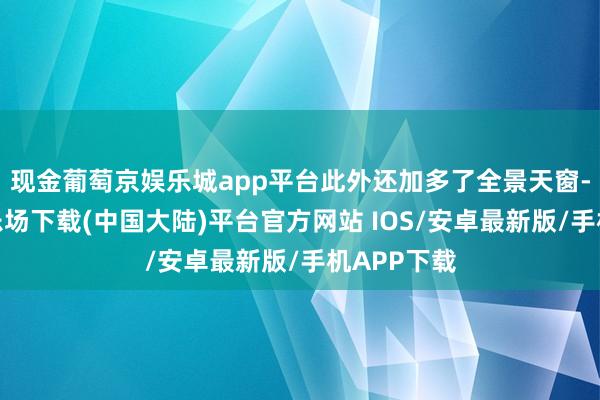 现金葡萄京娱乐城app平台此外还加多了全景天窗-葡萄京娱乐场下载(中国大陆)平台官方网站 IOS/安卓最新版/手机APP下载