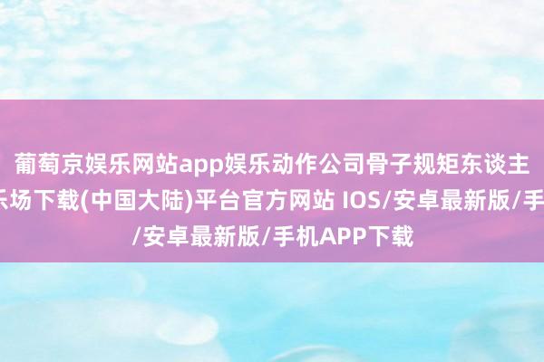 葡萄京娱乐网站app娱乐　　动作公司骨子规矩东谈主-葡萄京娱乐场下载(中国大陆)平台官方网站 IOS/安卓最新版/手机APP下载