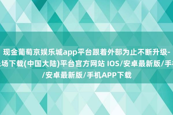 现金葡萄京娱乐城app平台跟着外部为止不断升级-葡萄京娱乐场下载(中国大陆)平台官方网站 IOS/安卓最新版/手机APP下载