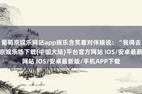 葡萄京娱乐网站app娱乐含笑着对伴娘说：“我得去一下洗手间-葡萄京娱乐场下载(中国大陆)平台官方网站 IOS/安卓最新版/手机APP下载