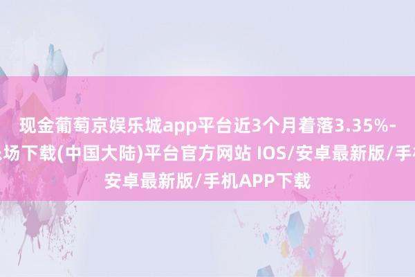 现金葡萄京娱乐城app平台近3个月着落3.35%-葡萄京娱乐场下载(中国大陆)平台官方网站 IOS/安卓最新版/手机APP下载