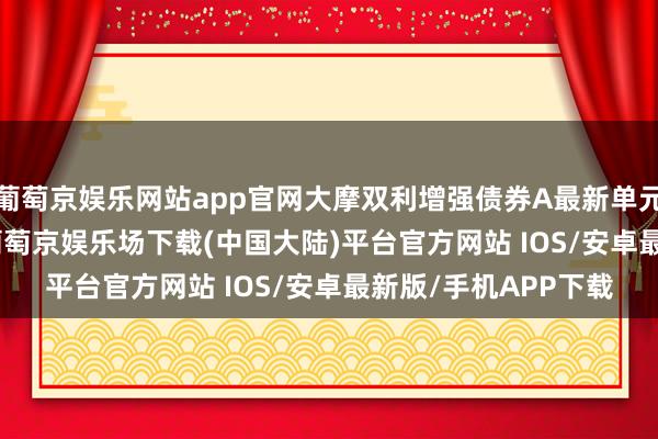 葡萄京娱乐网站app官网大摩双利增强债券A最新单元净值为1.1965元-葡萄京娱乐场下载(中国大陆)平台官方网站 IOS/安卓最新版/手机APP下载