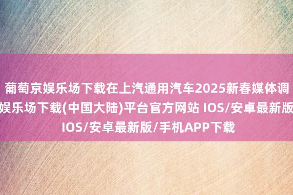 葡萄京娱乐场下载在上汽通用汽车2025新春媒体调换会上-葡萄京娱乐场下载(中国大陆)平台官方网站 IOS/安卓最新版/手机APP下载