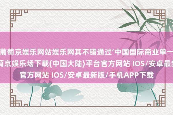 葡萄京娱乐网站娱乐网其不错通过‘中国国际商业单一窗口’实时预约-葡萄京娱乐场下载(中国大陆)平台官方网站 IOS/安卓最新版/手机APP下载