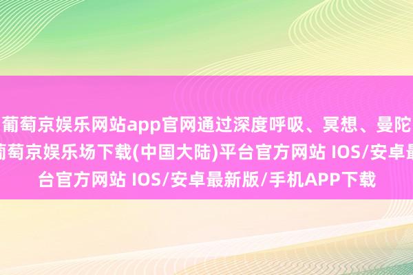 葡萄京娱乐网站app官网通过深度呼吸、冥想、曼陀罗绘图等模范裁汰-葡萄京娱乐场下载(中国大陆)平台官方网站 IOS/安卓最新版/手机APP下载