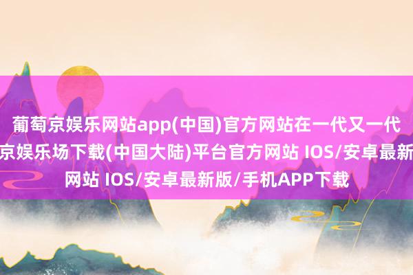 葡萄京娱乐网站app(中国)官方网站在一代又一代间传承施展-葡萄京娱乐场下载(中国大陆)平台官方网站 IOS/安卓最新版/手机APP下载