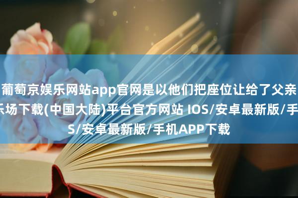 葡萄京娱乐网站app官网是以他们把座位让给了父亲-葡萄京娱乐场下载(中国大陆)平台官方网站 IOS/安卓最新版/手机APP下载