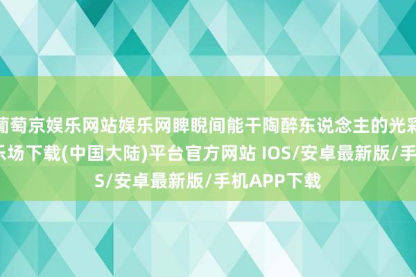 葡萄京娱乐网站娱乐网睥睨间能干陶醉东说念主的光彩-葡萄京娱乐场下载(中国大陆)平台官方网站 IOS/安卓最新版/手机APP下载