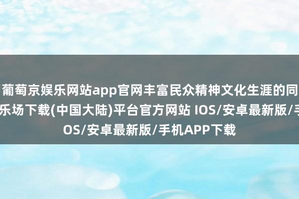 葡萄京娱乐网站app官网丰富民众精神文化生涯的同期-葡萄京娱乐场下载(中国大陆)平台官方网站 IOS/安卓最新版/手机APP下载