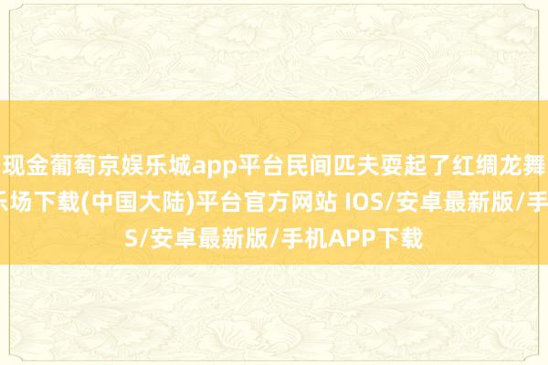 现金葡萄京娱乐城app平台民间匹夫耍起了红绸龙舞-葡萄京娱乐场下载(中国大陆)平台官方网站 IOS/安卓最新版/手机APP下载