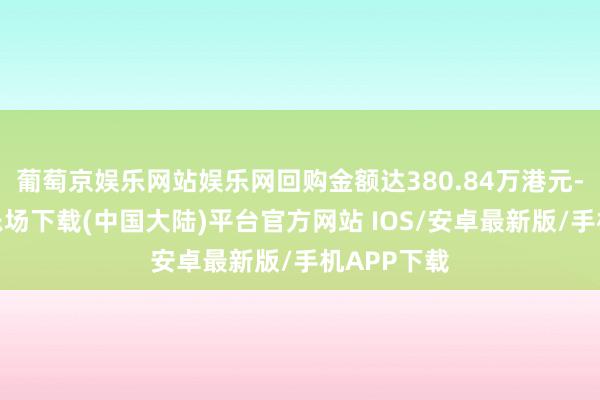 葡萄京娱乐网站娱乐网回购金额达380.84万港元-葡萄京娱乐场下载(中国大陆)平台官方网站 IOS/安卓最新版/手机APP下载