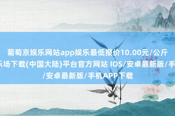 葡萄京娱乐网站app娱乐最低报价10.00元/公斤-葡萄京娱乐场下载(中国大陆)平台官方网站 IOS/安卓最新版/手机APP下载