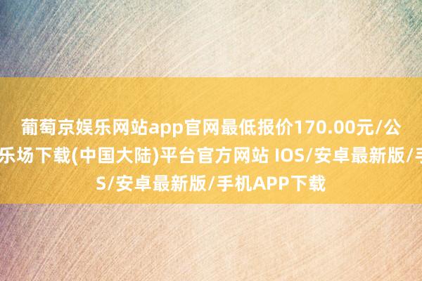 葡萄京娱乐网站app官网最低报价170.00元/公斤-葡萄京娱乐场下载(中国大陆)平台官方网站 IOS/安卓最新版/手机APP下载