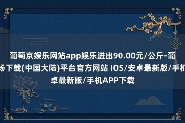 葡萄京娱乐网站app娱乐进出90.00元/公斤-葡萄京娱乐场下载(中国大陆)平台官方网站 IOS/安卓最新版/手机APP下载