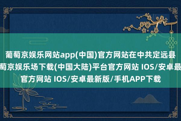 葡萄京娱乐网站app(中国)官方网站在中共定远县委的刚烈换取下-葡萄京娱乐场下载(中国大陆)平台官方网站 IOS/安卓最新版/手机APP下载