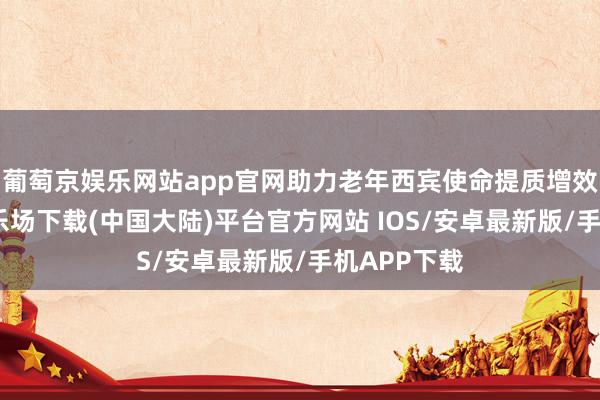 葡萄京娱乐网站app官网助力老年西宾使命提质增效-葡萄京娱乐场下载(中国大陆)平台官方网站 IOS/安卓最新版/手机APP下载