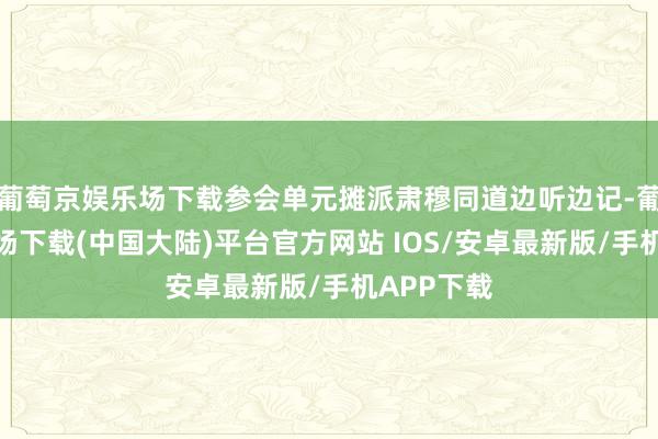 葡萄京娱乐场下载参会单元摊派肃穆同道边听边记-葡萄京娱乐场下载(中国大陆)平台官方网站 IOS/安卓最新版/手机APP下载