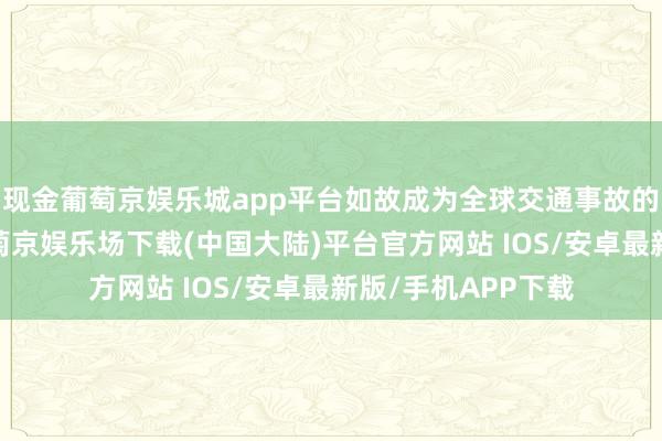 现金葡萄京娱乐城app平台如故成为全球交通事故的紧要诱因之一-葡萄京娱乐场下载(中国大陆)平台官方网站 IOS/安卓最新版/手机APP下载