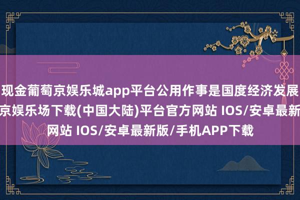 现金葡萄京娱乐城app平台公用作事是国度经济发展的病笃守旧-葡萄京娱乐场下载(中国大陆)平台官方网站 IOS/安卓最新版/手机APP下载