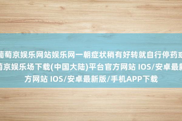 葡萄京娱乐网站娱乐网一朝症状稍有好转就自行停药或镌汰诊疗周期-葡萄京娱乐场下载(中国大陆)平台官方网站 IOS/安卓最新版/手机APP下载