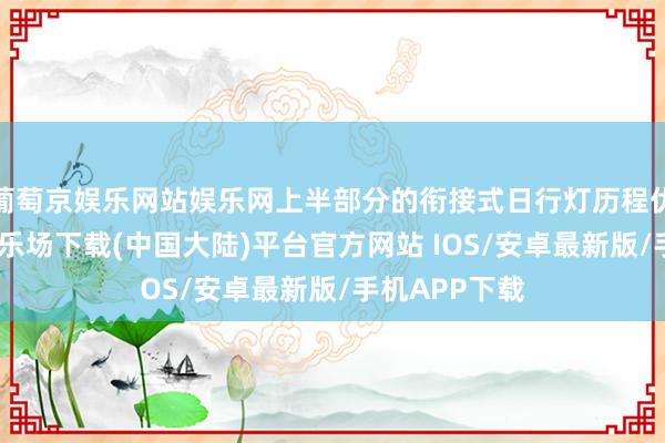 葡萄京娱乐网站娱乐网上半部分的衔接式日行灯历程优化-葡萄京娱乐场下载(中国大陆)平台官方网站 IOS/安卓最新版/手机APP下载