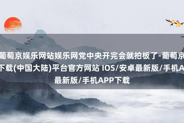 葡萄京娱乐网站娱乐网党中央开完会就拍板了-葡萄京娱乐场下载(中国大陆)平台官方网站 IOS/安卓最新版/手机APP下载