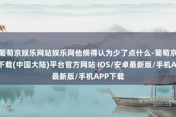 葡萄京娱乐网站娱乐网他倏得认为少了点什么-葡萄京娱乐场下载(中国大陆)平台官方网站 IOS/安卓最新版/手机APP下载