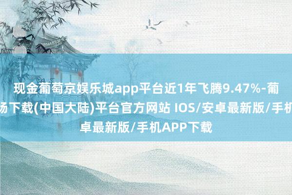 现金葡萄京娱乐城app平台近1年飞腾9.47%-葡萄京娱乐场下载(中国大陆)平台官方网站 IOS/安卓最新版/手机APP下载