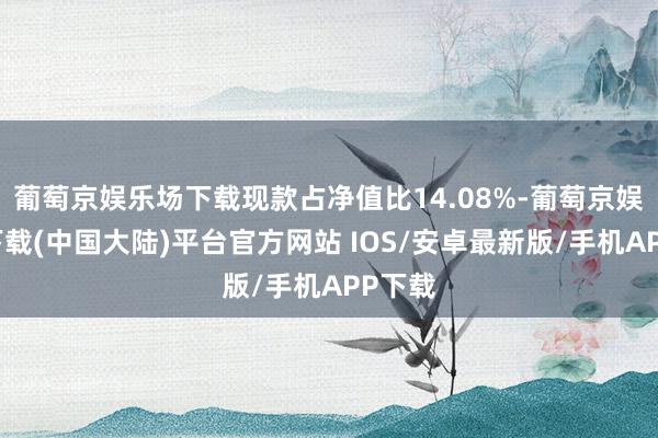 葡萄京娱乐场下载现款占净值比14.08%-葡萄京娱乐场下载(中国大陆)平台官方网站 IOS/安卓最新版/手机APP下载