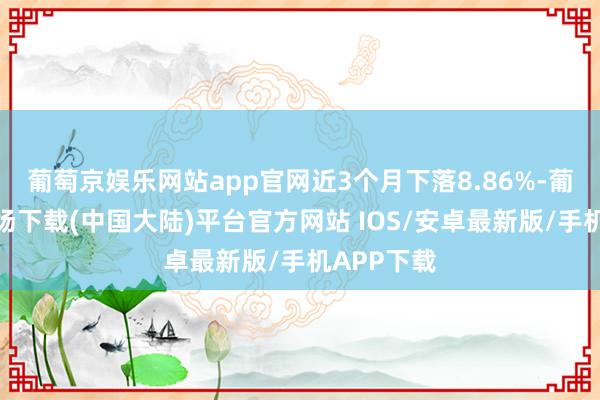 葡萄京娱乐网站app官网近3个月下落8.86%-葡萄京娱乐场下载(中国大陆)平台官方网站 IOS/安卓最新版/手机APP下载