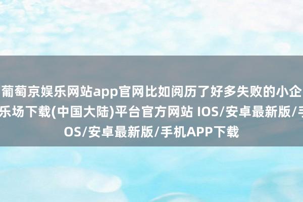 葡萄京娱乐网站app官网比如阅历了好多失败的小企业-葡萄京娱乐场下载(中国大陆)平台官方网站 IOS/安卓最新版/手机APP下载