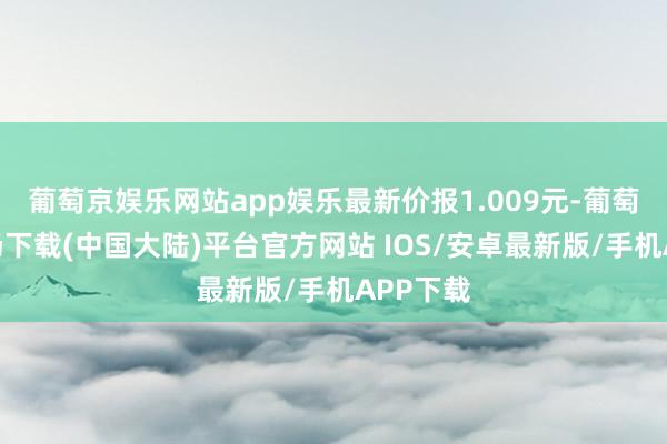 葡萄京娱乐网站app娱乐最新价报1.009元-葡萄京娱乐场下载(中国大陆)平台官方网站 IOS/安卓最新版/手机APP下载