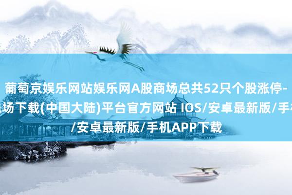 葡萄京娱乐网站娱乐网A股商场总共52只个股涨停-葡萄京娱乐场下载(中国大陆)平台官方网站 IOS/安卓最新版/手机APP下载