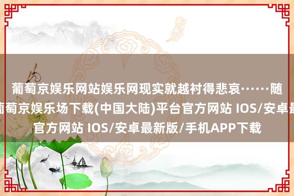 葡萄京娱乐网站娱乐网现实就越衬得悲哀······随后太永离开了小屋-葡萄京娱乐场下载(中国大陆)平台官方网站 IOS/安卓最新版/手机APP下载