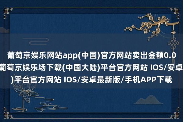 葡萄京娱乐网站app(中国)官方网站卖出金额0.00元；融券余额0.00-葡萄京娱乐场下载(中国大陆)平台官方网站 IOS/安卓最新版/手机APP下载