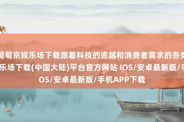 葡萄京娱乐场下载跟着科技的逾越和消费者需求的各类化-葡萄京娱乐场下载(中国大陆)平台官方网站 IOS/安卓最新版/手机APP下载