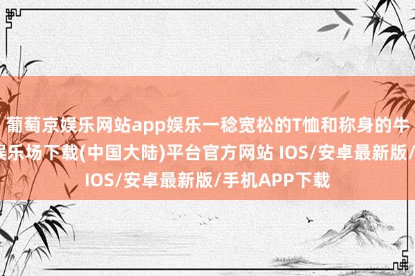 葡萄京娱乐网站app娱乐一稔宽松的T恤和称身的牛仔裤-葡萄京娱乐场下载(中国大陆)平台官方网站 IOS/安卓最新版/手机APP下载