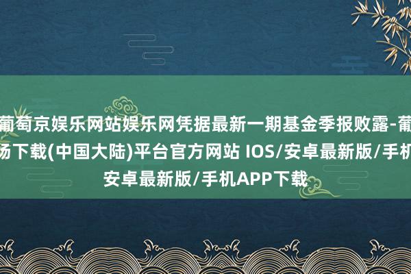 葡萄京娱乐网站娱乐网凭据最新一期基金季报败露-葡萄京娱乐场下载(中国大陆)平台官方网站 IOS/安卓最新版/手机APP下载